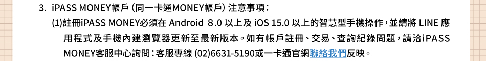 �`�N�ƶ��G3.iPASS MONEY�b��]�P�@�d�qMONEY�b��^�`�N�ƶ��G(1)���UiPASS MONEY�����b Android 8.0 �H�W�� iOS 15.0�H�W�����z������ާ@�A�ýбNLINE���ε{���Τ�������s������s�̷ܳs�����C�p���b����U�B����B�d�߬������D�A�Ь�iPASS MONEY�ȪA���߸߰ݡG�ȪA�M�u(02)6631-5190�Τ@�d�q�x���p���ڭ̤ϬM�C