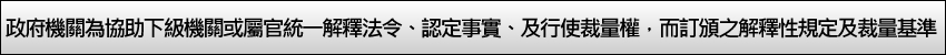 政府機關為協助下級機關或屬官統一解釋法令、認定事實、及行使裁量權，而訂頒之解釋性規定及裁量基準