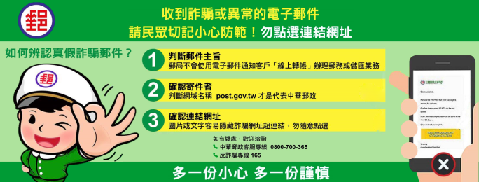 收到詐騙或異常的電子郵件請民眾切記小心防範！勿點選連結網址 如何辨認真假詐騙郵件? 1判斷郵件主旨 郵局不會使用電子郵件通知客戶線上轉帳辦理郵務或儲匯業務 確認寄件者 2判斷網域名稱post.gov.tw才是代表中華郵政 3確認連結網址 圖片或文字容易隱藏詐騙網址超連結，勿隨意點選 如有疑慮，歡迎洽詢 中華郵政客服專線0800700365 反詐騙專線165 多一分小心多一分謹慎