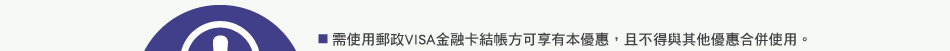 注意事項：1.需使用郵政VISA金融卡結帳方可享有本優惠，且不得與其他優惠合併使用。