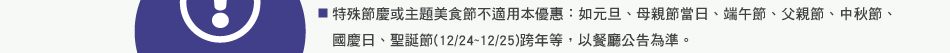 注意事項：2.特殊節慶或主題美食節不適用本優惠：如元旦、母親節當日、端午節、父親節、中秋節、國慶日、聖誕節(12/24~12/25)跨年等，以餐廳公告為準。