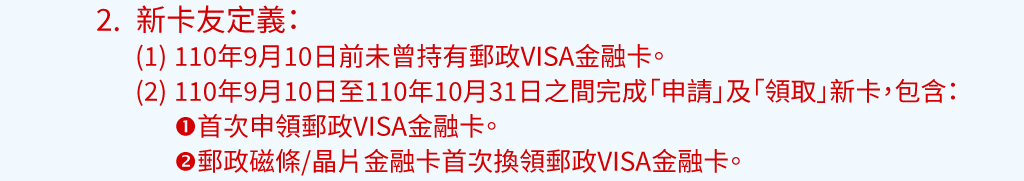 活動說明：2.新卡友定義：(1)110年9月10日前未曾持有郵政VISA金融卡。(2)110年9月10日至110年10月31日之間完成「申請」及「領取」新卡，包含：1.首次申領郵政VISA金融卡。2.郵政磁條/晶片金融卡首次換領郵政VISA金融卡。