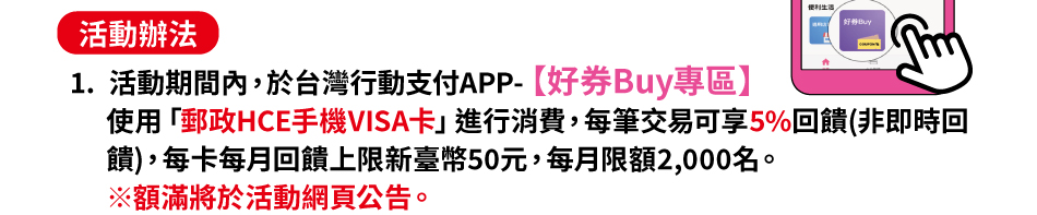 活動辦法：(一)活動期間內，於台灣行動支付APP-好券Buy專區使用「郵政HCE手機VISA卡」進行消費，每筆交易可享5%回饋(非即時回饋)，每卡每月回饋上限新臺幣50元，每月限額2,000名。※額滿將於活動網頁公告。