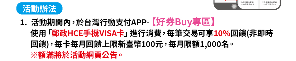 活動辦法：(一)活動期間內於台灣行動支付APP-好券Buy專區使用「郵政HCE手機VISA卡」進行消費，每筆交易可享10%回饋(非即時回饋)，每卡每月回饋上限新臺幣100元，每月限額1,000名。※額滿將於活動網頁公告。