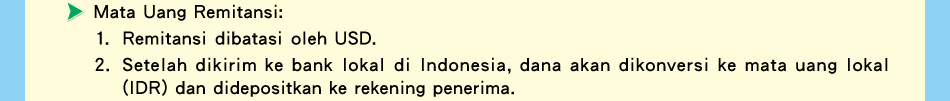 Mata Uang Remitansi:1.Remitansi dibatasi oleh USD.2.	Setelah dikirim ke bank lokal di Indonesia, dana akan dikonversi ke mata uang lokal (IDR) dan didepositkan ke rekening penerima.