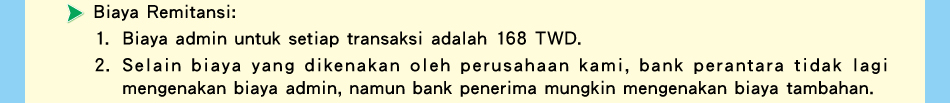 Biaya Remitansi:1.Biaya admin untuk setiap transaksi adalah 168 TWD.2.Selain biaya yang dikenakan oleh perusahaan kami, bank perantara tidak lagi mengenakan biaya admin, namun bank penerima mungkin mengenakan biaya tambahan.