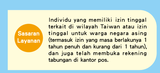 Sasaran Layanan�GIndividu yang memiliki izin tinggal terkait di wilayah Taiwan atau izin tinggal untuk warga negara asing (termasuk izin yang masa berlakunya 1 tahun penuh dan kurang dari 1 tahun), dan juga telah membuka rekening tabungan di kantor pos.