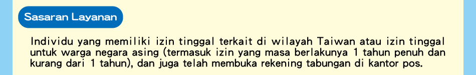 Sasaran Layanan, Individu yang memiliki izin tinggal terkait di wilayah Taiwan atau izin tinggal untuk warga negara asing (termasuk izin yang masa berlakunya 1 tahun penuh dan kurang dari 1 tahun), dan juga telah membuka rekening tabungan di kantor pos.