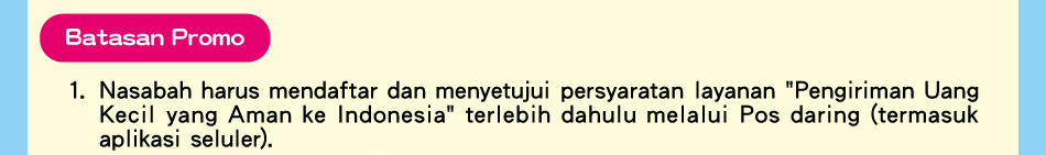 Batasan Promo,1.Nasabah harus mendaftar dan menyetujui persyaratan layanan 'Pengiriman Uang Kecil yang Aman ke Indonesia' terlebih dahulu melalui Pos daring (termasuk aplikasi seluler).