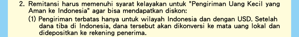 2.Remitansi harus memenuhi syarat kelayakan untuk 'Pengiriman Uang Kecil yang Aman ke Indonesia' agar bisa mendapatkan diskon:(1)Pengiriman terbatas hanya untuk wilayah Indonesia dan dengan USD. Setelah dana tiba di Indonesia, dana tersebut akan dikonversi ke mata uang lokal dan didepositkan ke rekening penerima.