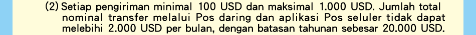 (2)Setiap pengiriman minimal 100 USD dan maksimal 1.000 USD. Jumlah total nominal transfer melalui Pos daring dan aplikasi Pos seluler tidak dapat melebihi 2.000 USD per bulan, dengan batasan tahunan sebesar 20.000 USD.