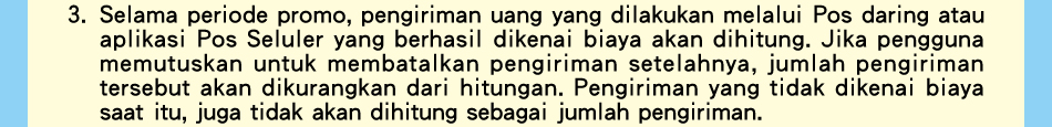 3.Selama periode promo, pengiriman uang yang dilakukan melalui Pos daring atau aplikasi Pos Seluler yang berhasil dikenai biaya akan dihitung. Jika pengguna memutuskan untuk membatalkan pengiriman setelahnya, jumlah pengiriman tersebut akan dikurangkan dari hitungan. Pengiriman yang tidak dikenai biaya saat itu, juga tidak akan dihitung sebagai jumlah pengiriman.