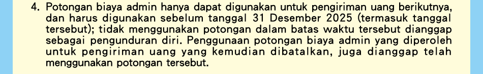 4.Potongan biaya admin hanya dapat digunakan untuk pengiriman uang berikutnya, dan harus digunakan sebelum tanggal 31 Desember 2024 (termasuk tanggal tersebut); tidak menggunakan potongan dalam batas waktu tersebut dianggap sebagai pengunduran diri. Penggunaan potongan biaya admin yang diperoleh untuk pengiriman uang yang kemudian dibatalkan, juga dianggap telah menggunakan potongan tersebut.