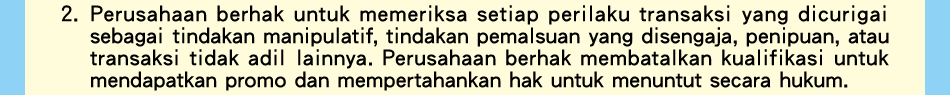 Hal yang harus diperhatikanG2.Perusahaan berhak untuk memeriksa setiap perilaku transaksi yang dicurigai sebagai tindakan manipulatif, tindakan pemalsuan yang disengaja, penipuan, atau transaksi tidak adil lainnya. Perusahaan berhak membatalkan kualifikasi untuk mendapatkan promo dan mempertahankan hak untuk menuntut secara hukum.