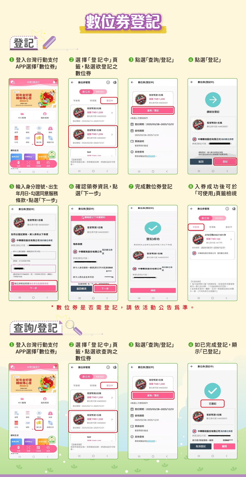 數位券登記→「登記」：1.登入台灣行動支付APP選擇「數位券」2.選擇「登記中」頁籤，點選欲登記之數位券3.點選「查詢/登記」4.點選「登記」5.輸入身分證號、出生年月日、勾選同意服務條款，點選「下一步」6.確認領券資訊，點選「下一步」7.完成數位券登記8.入券成功後可於「可使用」頁籤檢視。*數位券是否需登記，請依活動公告為準。「登記查詢」：1.登入台灣行動支付APP選擇「數位券」2.選擇「登記中」頁籤，點選欲查詢之數位券3.點選「查詢/登記」4.如已完成登記，顯示「已登記」。