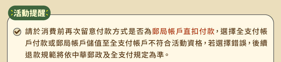 活動提醒：1.請於消費前再次留意付款方式是否為郵局帳戶直扣付款，選擇全支付帳戶付款或郵局帳戶儲值至全支付帳戶不符合活動資格，若選擇錯誤，後續退款規範將依中華郵政及全支付規定為準。