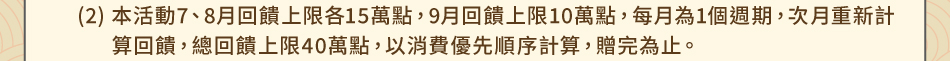 注意事項：1.回饋規則及限制(2)本活動7、8月回饋上限各15萬點，9月回饋上限10萬點，每月為1個週期，次月重新計算回饋，總回饋上限40萬點，以消費優先順序計算，贈完為止。