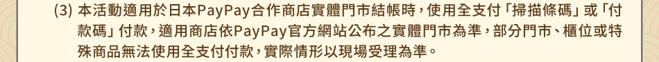 注意事項：1.回饋規則及限制(3)本活動適用於日本PayPay合作商店實體門市結帳時，使用全支付「掃描條碼」或「付款碼」付款，適用商店依PayPay官方網站公布之實體門市為準，部分門市、櫃位或特殊商品無法使用全支付付款，實際情形以現場受理為準。