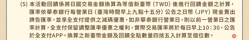 注意事項：1.回饋規則及限制(5)本活動回饋係將日圓交易金額換算為等值新臺幣（TWD）後進行回饋金額之計算，匯率依華泰銀行每營業日（臺灣時間早上九點十五分）公告之日幣（JPY）現金賣出牌告匯率，並享全支付提供之減碼優惠，如非華泰銀行營業日，則以前一營業日之匯率計算，全支付保留調整匯率優惠之權利，實際交易匯率將於每日早上10：30，公告於全支付APP。換算之新臺幣金額及回饋全點數量四捨五入計算至個位數。