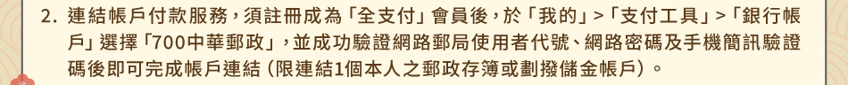 注意事項2.連結帳戶付款服務，須註冊成為「全支付」會員後，於「我的」>「支付工具」>「銀行帳戶」選擇「700中華郵政」，並成功驗證網路郵局使用者代號、網路密碼及手機簡訊驗證碼後即可完成帳戶連結（限連結1個本人之郵政存簿或劃撥儲金帳戶）。