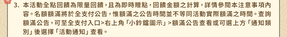 注意事項3.本活動全點回饋為限量回饋，且為即時贈點，回饋金額之計算，詳情參閱本注意事項內容。名額額滿將於全支付公告，惟額滿之公告時間並不等同活動實際額滿之時間。查詢額滿公告，可至全支付入口>右上角「小鈴鐺圖示」>額滿公告查看或可選上方「通知類別」後選擇「活動通知」查看。額滿資格及申辦時間認定依全支付之資訊系統紀錄認定為準，系統將以符合活動資格之優先順序匯入該全支付會員帳戶。