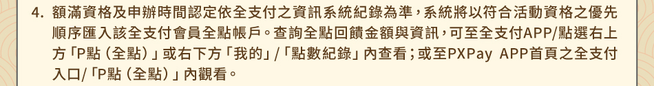 注意事項4.額滿資格及申辦時間認定依全支付之資訊系統紀錄為準，系統將以符合活動資格之優先順序匯入該全支付會員全點帳戶。查詢全點回饋金額與資訊，可至全支付APP/點選右上方「P點（全點）」或右下方「我的」/「點數紀錄」內查看；或至PXPay APP首頁之全支付入口/「P點（全點）」內觀看。
