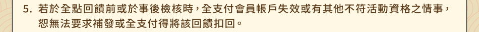 注意事項5.若於全點回饋前或於事後檢核時，全支付會員帳戶失效或有其他不符活動資格之情事，恕無法要求補發或全支付得將該回饋扣回。