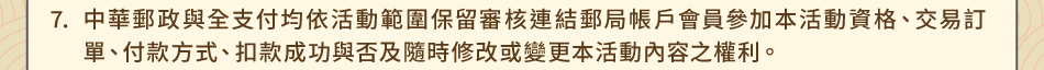 注意事項7.中華郵政與全支付均依活動範圍保留審核連結郵局帳戶會員參加本活動資格、交易訂單、付款方式、扣款成功與否及隨時修改或變更本活動內容之權利。