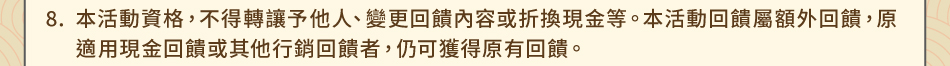 注意事項8.本活動資格，不得轉讓予他人、變更回饋內容或折換現金等。本活動回饋屬額外回饋，原適用現金回饋或其他行銷回饋者，仍可獲得原有回饋。