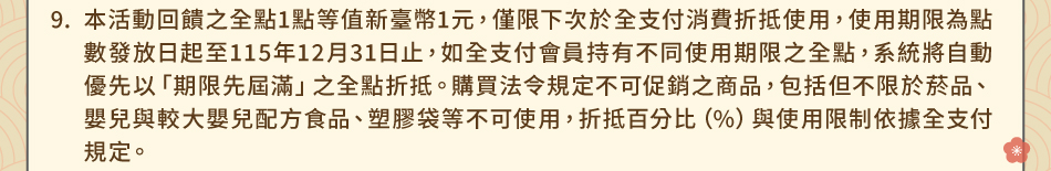 注意事項9.本活動回饋之全點1點等值新臺幣1元，僅限下次於全支付消費折抵使用，使用期限為點數發放日起至115年12月31日止，如全支付會員持有不同使用期限之全點，系統將自動優先以「期限先屆滿」之全點折抵。購買法令規定不可促銷之商品，包括但不限於菸品、嬰兒與較大嬰兒配方食品、塑膠袋等不可使用，折抵百分比（%）與使用限制依據全支付規定。