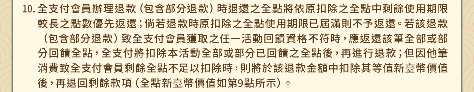 注意事項10.全支付會員辦理退款（包含部分退款）時退還之全點將依原扣除之全點中剩餘使用期限較長之點數優先返還；倘若退款時原扣除之全點使用期限已屆滿則不予返還。若該退款（包含部分退款）致全支付會員獲取之任一活動回饋資格不符時，應返還該筆全部或部分回饋全點，全支付將扣除本活動全部或部分已回饋之全點後，再進行退款；但因他筆消費致全支付會員剩餘全點不足以扣除時，則將於該退款金額中扣除其等值新臺幣價值後，再退回剩餘款項（全點新臺幣價值如第9點所示）。