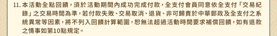 注意事項11.本活動全點回饋，須於活動期間內成功完成付款，全支付會員同意依全支付「交易紀錄」之交易時間為準，若付款失敗、交易取消、退貨、非可歸責於中華郵政及全支付之系統異常等因素，將不列入回饋計算範圍，恕無法超過活動時間要求補償回饋，如有退款之情事如第10點規定。
