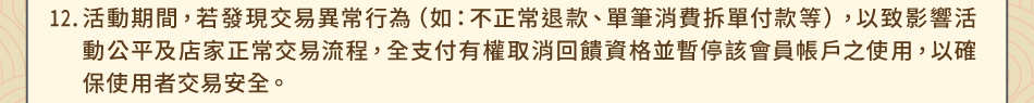 注意事項12.活動期間，若發現交易異常行為（如：不正常退款、單筆消費拆單付款等），以致影響活動公平及店家正常交易流程，全支付有權取消回饋資格並暫停該會員帳戶之使用，以確保使用者交易安全。