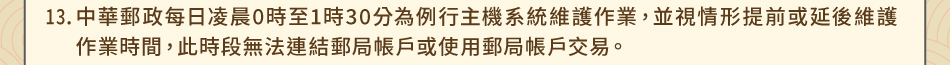 注意事項13.中華郵政每日凌晨0時至1時30分為例行主機系統維護作業，並視情形提前或延後維護作業時間，此時段無法連結郵局帳戶或使用郵局帳戶交易。