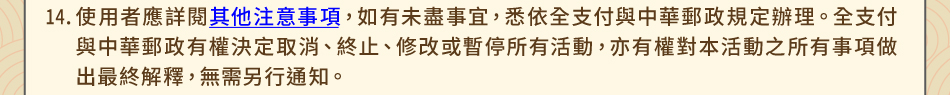 注意事項14.使用者應詳閱其他注意事項，如有未盡事宜，悉依全支付與中華郵政規定辦理。全支付與中華郵政有權決定取消、終止、修改或暫停所有活動，亦有權對本活動之所有事項做出最終解釋，無需另行通知。