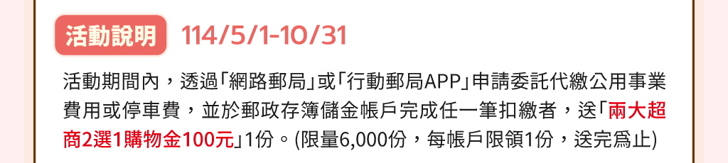 活動說明：114/5/1-10/31活動期間內，透過「網路郵局」或「行動郵局APP」申請委託代繳公用事業費用或停車費，並於郵政存簿儲金帳戶完成任一筆扣繳者，送「兩大超商2選1購物金100元」1份。(限量6,000份，每帳戶限領1份，送完為止)