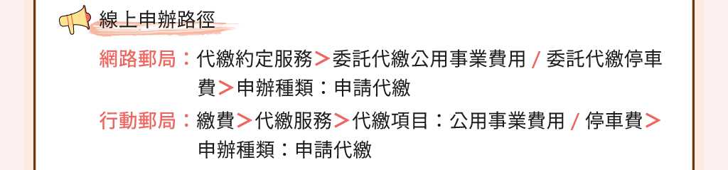 兩種線上申辦路徑：1.網路連線至郵政全球資訊網登入網路郵局：點選「代繳約定服務」後選擇「委託代繳公用事業費用」或「委託代繳停車費」，選擇申辦種類：「申請代繳」。2.使用行動裝置下載並登入行動郵局：點選更多後點選「繳費」再點選第二個頁籤「代繳服務」之後依序選擇代繳項目：「公用事業費用或停車費」再選擇申辦種類：「申請代繳」。