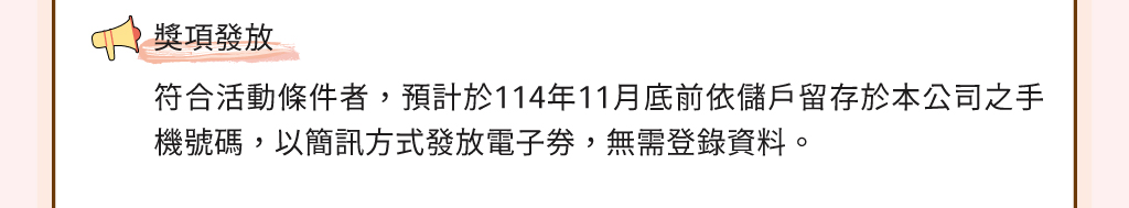獎項發放：符合活動條件者，預計於114年11月底前依儲戶留存於本公司之手機號碼，以簡訊方式發放電子券，無需登錄資料。