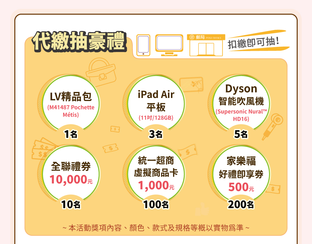 代繳抽豪禮：代繳抽豪禮！抽LV精品包(M41487 Pochette Métis)1名、iPad Air平板(11吋/128GB)3名、Dyson智能吹風機(Supersonic Nural™ HD16)5名、全聯禮券10,000元10名、統一超商虛擬商品卡1,000元100名、家樂福好禮即享券500元200名。※本活動獎項內容、顏色、款式及規格等概以實物為準。