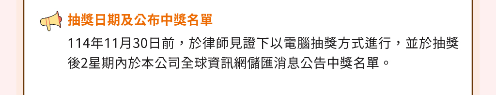抽獎日期及公布中獎名單：114年11月30日前，於律師見證下以電腦抽獎方式進行，並於抽獎後2星期內於本公司全球資訊網儲匯消息公告中獎名單。