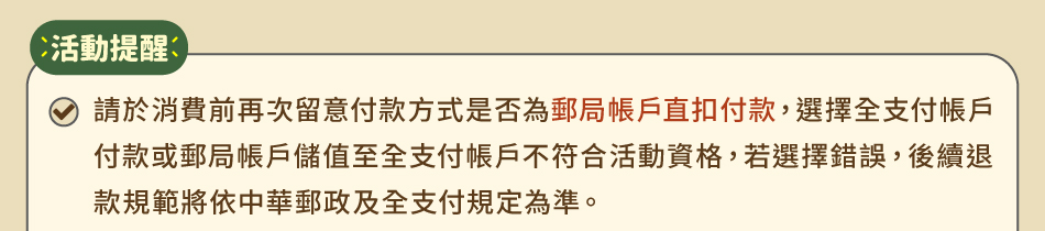 活動提醒：1.請於消費前再次留意付款方式是否為郵局帳戶直扣付款，選擇全支付帳戶付款或郵局帳戶儲值至全支付帳戶不符合活動資格，若選擇錯誤，後續退款規範將依中華郵政及全支付規定為準。