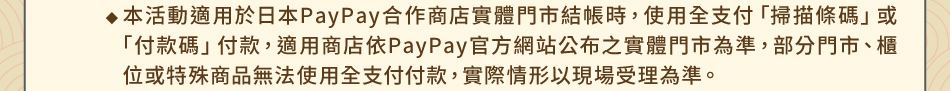 注意事項：1.回饋規則及限制(1) 暢遊日本禮：1-3本活動適用於日本PayPay合作商店實體門市結帳時，使用全支付「掃描條碼」或「付款碼」付款，適用商店依PayPay官方網站公布之實體門市為準，部分門市、櫃位或特殊商品無法使用全支付付款，實際情形以現場受理為準。
