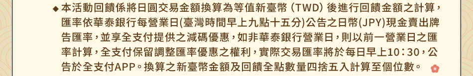 注意事項1.回饋規則及限制(1) 暢遊日本禮：1-5本活動回饋係將日圓交易金額換算為等值新臺幣(TWD)後進行回饋金額之計算，匯率依華泰銀行每營業日(臺灣時間早上九點十五分)公告之日幣(JPY)現金賣出牌告匯率，並享全支付提供之減碼優惠，如非華泰銀行營業日，則以前一營業日之匯率計算，全支付保留調整匯率優惠之權利，實際交易匯率將於每日早上10：30，公告於全支付APP。換算之新臺幣金額及回饋全點數量四捨五入計算至個位數。