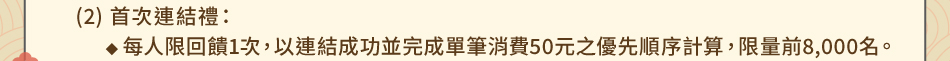 注意事項：1.回饋規則及限制(2) 首次連結禮：1-1每人限回饋1次，以連結成功並完成單筆消費50元之優先順序計算，限量前8,000名。