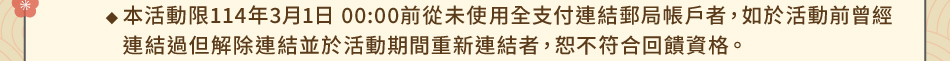 注意事項：1.回饋規則及限制(2) 首次連結禮：1-2本活動限114年3月1日 00:00前從未使用全支付連結郵局帳戶者，如於活動前曾經連結過但解除連結並於活動期間重新連結者，恕不符合回饋資格。