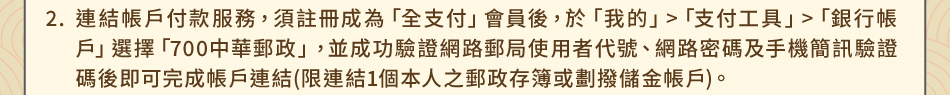 注意事項：2.連結帳戶付款服務，須註冊成為「全支付」會員後，於「我的」>「支付工具」>「銀行帳戶」選擇「700中華郵政」，並成功驗證網路郵局使用者代號、網路密碼及手機簡訊驗證碼後即可完成帳戶連結(限連結1個本人之郵政存簿或劃撥儲金帳戶)。