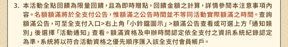 注意事項：3.本活動全點回饋為限量回饋，且為即時贈點，回饋金額之計算，詳情參閱本注意事項內容。名額額滿將於全支付公告，惟額滿之公告時間並不等同活動實際額滿之時間。查詢額滿公告，可至全支付入口>右上角「小鈴鐺圖示」>額滿公告查看或可選上方「通知類別」後選擇「活動通知」查看。額滿資格及申辦時間認定依全支付之資訊系統紀錄認定為準，系統將以符合活動資格之優先順序匯入該全支付會員帳戶。
