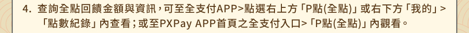 注意事項：4.查詢全點回饋金額與資訊，可至全支付APP>點選右上方「P點(全點)」或右下方「我的」>「點數紀錄」內查看；或至PXPay APP首頁之全支付入口>「P點(全點)」內觀看。