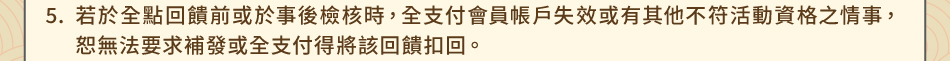 注意事項：5.若於全點回饋前或於事後檢核時，全支付會員帳戶失效或有其他不符活動資格之情事，恕無法要求補發或全支付得將該回饋扣回。
