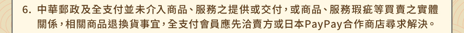注意事項：6.中華郵政及全支付並未介入商品、服務之提供或交付，或商品、服務瑕疵等買賣之實體關係，相關商品退換貨事宜，全支付會員應先洽賣方或日本PayPay合作商店尋求解決。